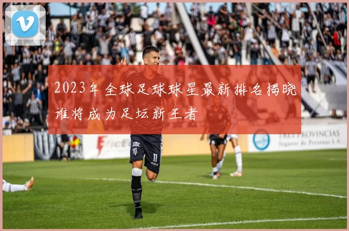 2023年全球足球球星最新排名揭晓谁将成为足坛新王者