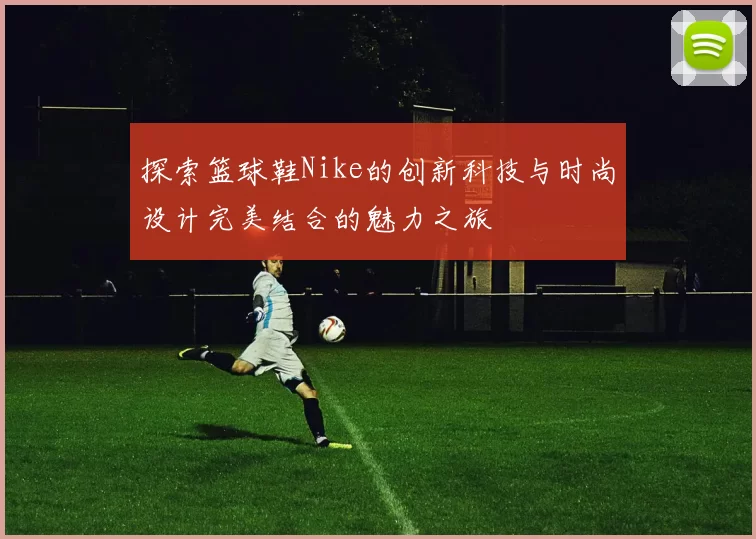 探索篮球鞋Nike的创新科技与时尚设计完美结合的魅力之旅