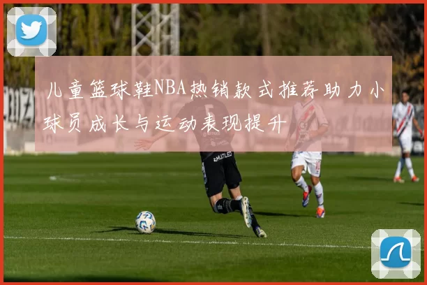 儿童篮球鞋NBA热销款式推荐助力小球员成长与运动表现提升