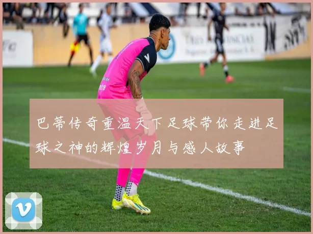巴蒂传奇重温天下足球带你走进足球之神的辉煌岁月与感人故事